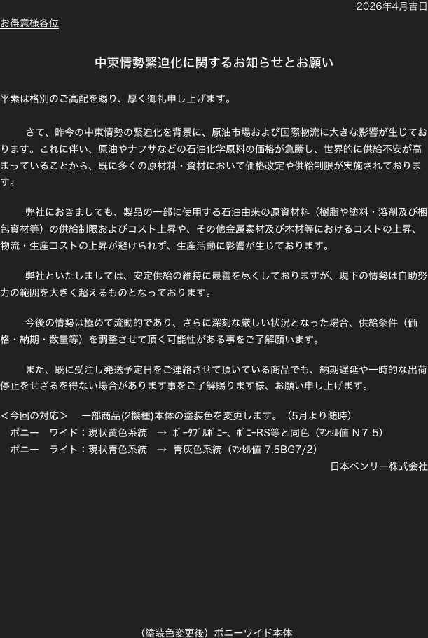 2026年4月吉日
お得意様各位

中東情勢緊迫化に関するお知らせとお願い

平素は格別のご高配を賜り、厚く御礼申し上げます。

	さて、昨今の中東情勢の緊迫化を背景に、原油市場および国際物流に大きな影響が生じております。これに伴い、原油やナフサなどの石油化学原料の価格が急騰し、世界的に供給不安が高まっていることから、既に多くの原材料・資材において価格改定や供給制限が実施されております。

	弊社におきましても、製品の一部に使用する石油由来の原資材料（樹脂や塗料・溶剤及び梱包資材等）の供給制限およびコスト上昇や、その他金属素材及び木材等におけるコストの上昇、物流・生産コストの上昇が避けられず、生産活動に影響が生じております。

	弊社といたしましては、安定供給の維持に最善を尽くしておりますが、現下の情勢は自助努力の範囲を大きく超えるものとなっております。

	今後の情勢は極めて流動的であり、さらに深刻な厳しい状況となった場合、供給条件（価格・納期・数量等）を調整させて頂く可能性がある事をご了解願います。

	また、既に受注し発送予定日をご連絡させて頂いている商品でも、納期遅延や一時的な出荷停止をせざるを得ない場合があります事をご了解賜ります様、お願い申し上げます。

＜今回の対応＞　 一部商品(2機種)本体の塗装色を変更します。（5月より随時）
　ポニー　ワイド：現状黄色系統　→  ﾎﾟｰﾀﾌﾞﾙﾎﾟﾆｰ、ﾎﾟﾆｰRS等と同色（ﾏﾝｾﾙ値 N７.5）
　ポニー　ライト：現状青色系統　→  青灰色系統（ﾏﾝｾﾙ値 7.5BG7/2）
日本ベンリー株式会社